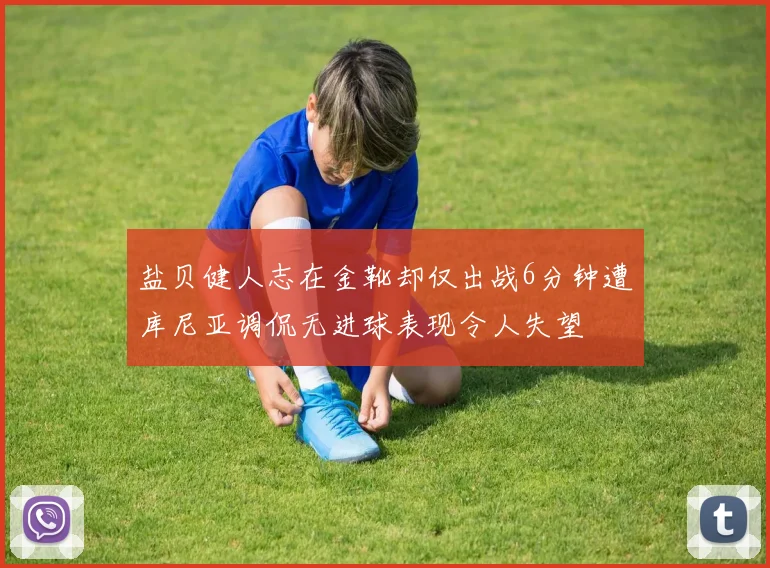 盐贝健人志在金靴却仅出战6分钟遭库尼亚调侃无进球表现令人失望