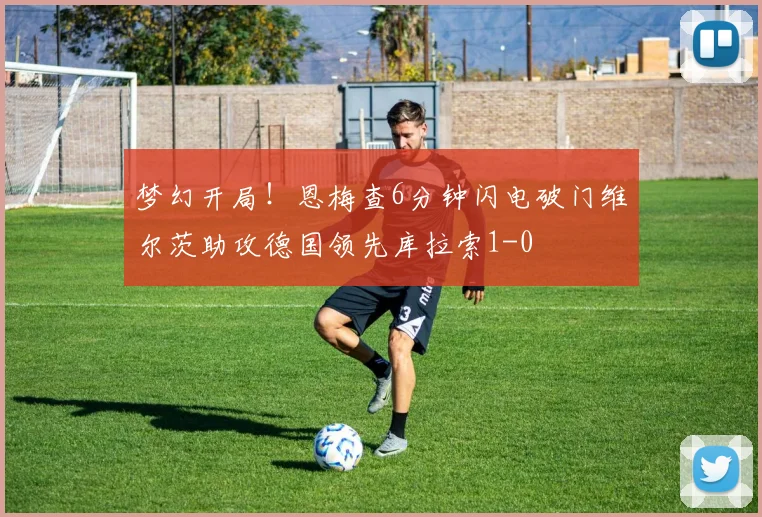 梦幻开局！恩梅查6分钟闪电破门维尔茨助攻德国领先库拉索1-0