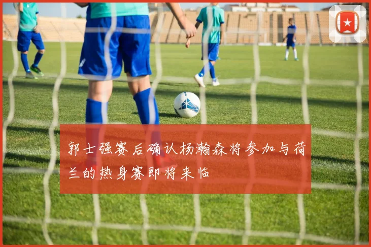 郭士强赛后确认杨瀚森将参加与荷兰的热身赛即将来临