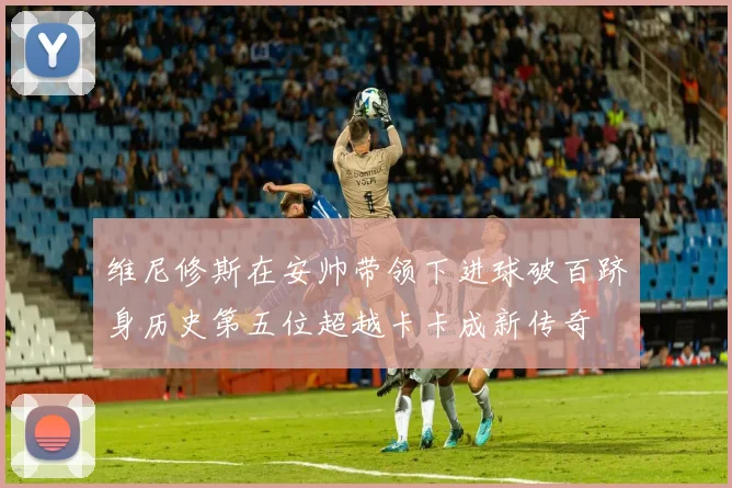 维尼修斯在安帅带领下进球破百跻身历史第五位超越卡卡成新传奇