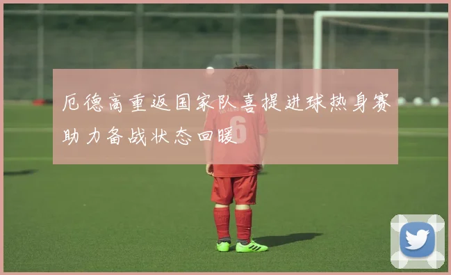 厄德高重返国家队喜提进球热身赛助力备战状态回暖