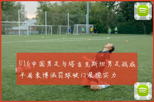 U16中国男足与塔吉克斯坦男足战成平局袁博涵罚球破门展现实力