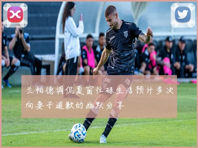 兰帕德调侃夏窗忙碌生活预计多次向妻子道歉的幽默分享