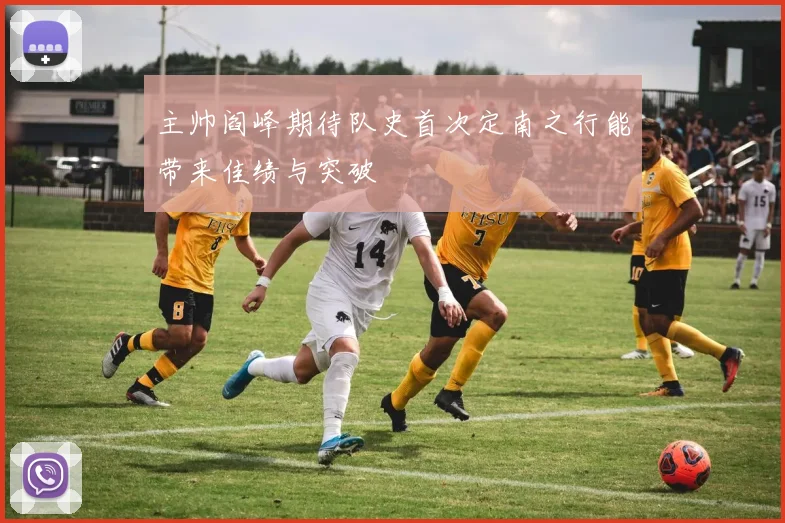 主帅阎峰期待队史首次定南之行能带来佳绩与突破