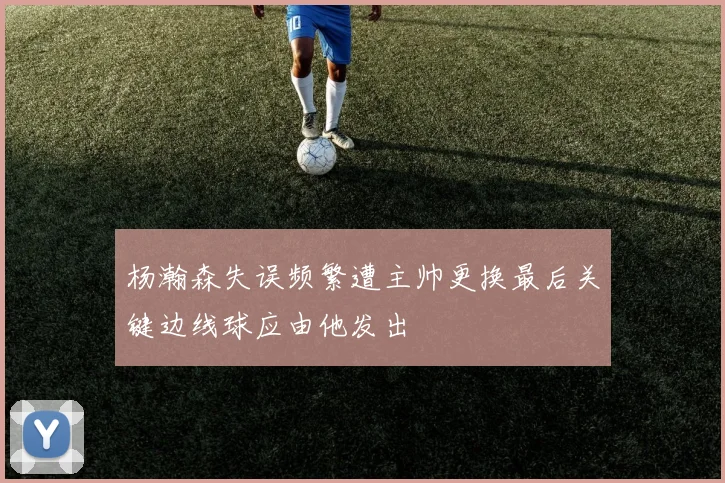 杨瀚森失误频繁遭主帅更换最后关键边线球应由他发出