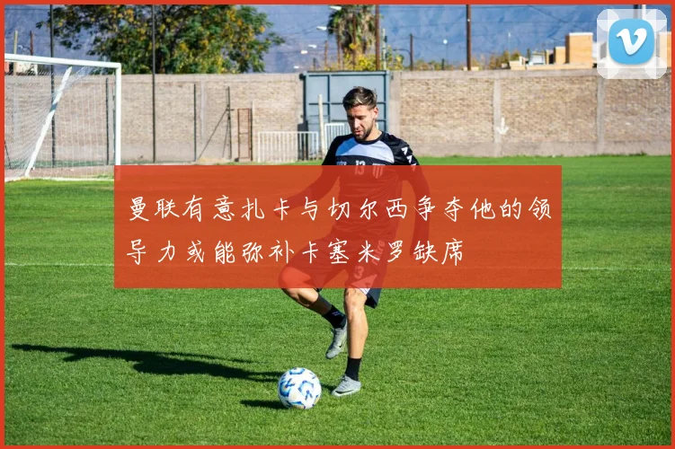 曼联有意扎卡与切尔西争夺他的领导力或能弥补卡塞米罗缺席